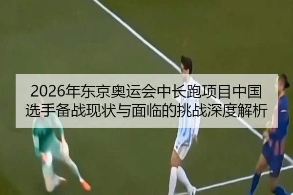 2026年东京奥运会中长跑项目中国选手备战现状与面临的挑战深度解析